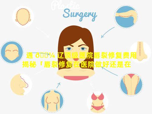 通 🌼 辽顶级医院唇裂修复费用揭秘「唇裂修复在医院做好还是在整 ☘ 形医院好」